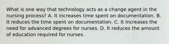 What is one way that technology acts as a change agent in the nursing process? A. It increases time spent on documentation. B. It reduces the time spent on documentation. C. It increases the need for advanced degrees for nurses. D. It reduces the amount of education required for nurses.