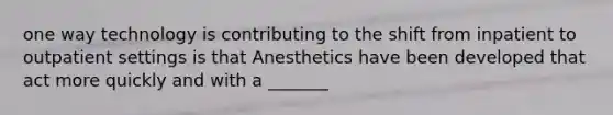 one way technology is contributing to the shift from inpatient to outpatient settings is that Anesthetics have been developed that act more quickly and with a _______