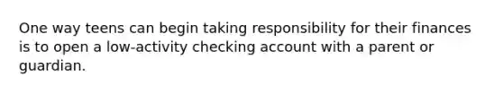 One way teens can begin taking responsibility for their finances is to open a low-activity checking account with a parent or guardian.