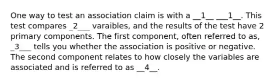 One way to test an association claim is with a __1__ ___1__. This test compares _2___ varaibles, and the results of the test have 2 primary components. The first component, often referred to as, _3___ tells you whether the association is positive or negative. The second component relates to how closely the variables are associated and is referred to as __4__.