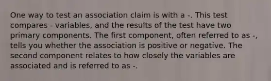 One way to test an association claim is with a -. This test compares - variables, and the results of the test have two primary components. The first component, often referred to as -, tells you whether the association is positive or negative. The second component relates to how closely the variables are associated and is referred to as -.