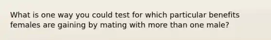 What is one way you could test for which particular benefits females are gaining by mating with more than one male?