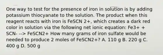 One way to test for the presence of iron in solution is by adding potassium thiocyanate to the solution. The product when this reagent reacts with iron is FeSCN 2+, which creates a dark red color in solution via the following net ionic equation: Fe3+ + SCN- --> FeSCN2+ How many grams of iron sulfate would be needed to produce 2 moles of FeSCN2+? A. 110 g B. 220 g C. 400 g D. 500 g