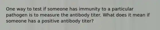 One way to test if someone has immunity to a particular pathogen is to measure the antibody titer. What does it mean if someone has a positive antibody titer?