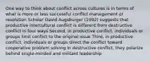 One way to think about conflict across cultures is in terms of what is more or less successful conflict management or resolution Scholar David Augsburger (1992) suggests that productive intercultural conflict is different from destructive conflict in four ways Second, in productive conflict, individuals or groups limit conflict to the original issue Third, in productive conflict, individuals or groups direct the conflict toward cooperative problem solving In destructive conflict, they polarize behind single-minded and militant leadership