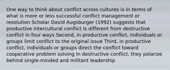 One way to think about conflict across cultures is in terms of what is more or less successful conflict management or resolution Scholar David Augsburger (1992) suggests that productive intercultural conflict is different from destructive conflict in four ways Second, in productive conflict, individuals or groups limit conflict to the original issue Third, in productive conflict, individuals or groups direct the conflict toward cooperative problem solving In destructive conflict, they polarize behind single-minded and militant leadership