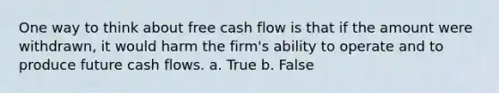 One way to think about free cash flow is that if the amount were withdrawn, it would harm the firm's ability to operate and to produce future cash flows. a. True b. False