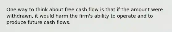 One way to think about free cash flow is that if the amount were withdrawn, it would harm the firm's ability to operate and to produce future cash flows.