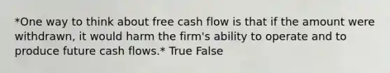 *One way to think about free cash flow is that if the amount were withdrawn, it would harm the firm's ability to operate and to produce future cash flows.* True False