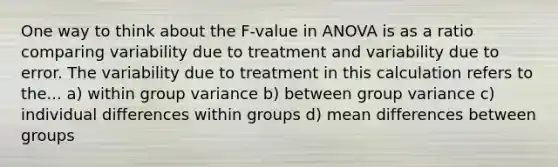 One way to think about the F-value in ANOVA is as a ratio comparing variability due to treatment and variability due to error. The variability due to treatment in this calculation refers to the... a) within group variance b) between group variance c) individual differences within groups d) mean differences between groups