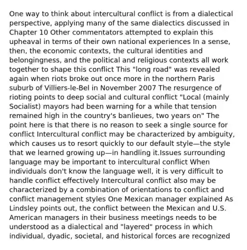 One way to think about intercultural conflict is from a dialectical perspective, applying many of the same dialectics discussed in Chapter 10 Other commentators attempted to explain this upheaval in terms of their own national experiences In a sense, then, the economic contexts, the cultural identities and belongingness, and the political and religious contexts all work together to shape this conflict This "long road" was revealed again when riots broke out once more in the northern Paris suburb of Villiers-le-Bel in November 2007 The resurgence of rioting points to deep social and cultural conflict "Local (mainly Socialist) mayors had been warning for a while that tension remained high in the country's banlieues, two years on" The point here is that there is no reason to seek a single source for conflict Intercultural conflict may be characterized by ambiguity, which causes us to resort quickly to our default style—the style that we learned growing up—in handling it.Issues surrounding language may be important to intercultural conflict When individuals don't know the language well, it is very difficult to handle conflict effectively Intercultural conflict also may be characterized by a combination of orientations to conflict and conflict management styles One Mexican manager explained As Lindsley points out, the conflict between the Mexican and U.S. American managers in their business meetings needs to be understood as a dialectical and "layered" process in which individual, dyadic, societal, and historical forces are recognized