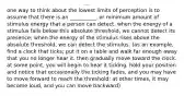 one way to think about the lowest limits of perception is to assume that there is an __________, or minimum amount of stimulus energy that a person can detect. when the energy of a stimulus falls below this absolute threshold, we cannot detect its presence; when the energy of the stimulus rises above the absolute threshold, we can detect the stimulus. (as an example, find a clock that ticks; put it on a table and walk far enough away that you no longer hear it. then gradually move toward the clock. at some point, you will begin to hear it ticking. hold your position and notice that occasionally the ticking fades, and you may have to move forward to reach the threshold; at other times, it may become loud, and you can move backward)