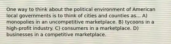 One way to think about the political environment of American local governments is to think of cities and counties as... A) monopolies in an un<a href='https://www.questionai.com/knowledge/kRAqmKzwJc-competitive-market' class='anchor-knowledge'>competitive market</a>place. B) tycoons in a high-profit industry. C) consumers in a marketplace. D) businesses in a competitive marketplace.