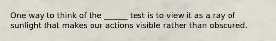 One way to think of the ______ test is to view it as a ray of sunlight that makes our actions visible rather than obscured.