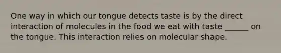 One way in which our tongue detects taste is by the direct interaction of molecules in the food we eat with taste ______ on the tongue. This interaction relies on molecular shape.