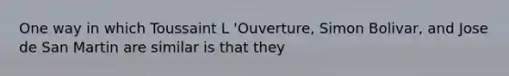 One way in which Toussaint L 'Ouverture, Simon Bolivar, and Jose de San Martin are similar is that they