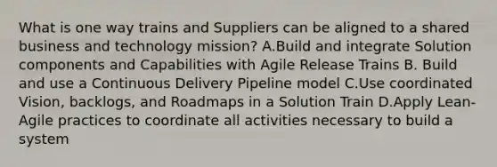 What is one way trains and Suppliers can be aligned to a shared business and technology mission? A.Build and integrate Solution components and Capabilities with Agile Release Trains B. Build and use a Continuous Delivery Pipeline model C.Use coordinated Vision, backlogs, and Roadmaps in a Solution Train D.Apply Lean-Agile practices to coordinate all activities necessary to build a system