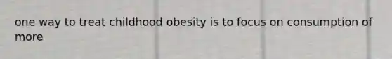 one way to treat childhood obesity is to focus on consumption of more