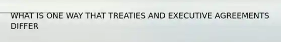 WHAT IS ONE WAY THAT TREATIES AND EXECUTIVE AGREEMENTS DIFFER