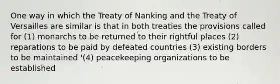 One way in which the Treaty of Nanking and the Treaty of Versailles are similar is that in both treaties the provisions called for (1) monarchs to be returned to their rightful places (2) reparations to be paid by defeated countries (3) existing borders to be maintained '(4) peacekeeping organizations to be established