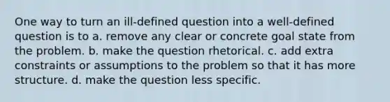 One way to turn an ill-defined question into a well-defined question is to a. remove any clear or concrete goal state from the problem. b. make the question rhetorical. c. add extra constraints or assumptions to the problem so that it has more structure. d. make the question less specific.