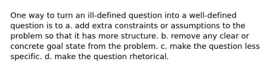 One way to turn an ill-defined question into a well-defined question is to a. add extra constraints or assumptions to the problem so that it has more structure. b. remove any clear or concrete goal state from the problem. c. make the question less specific. d. make the question rhetorical.