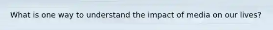 What is one way to understand the impact of media on our lives?