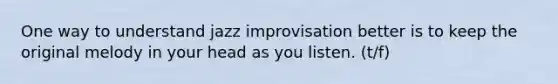 One way to understand jazz improvisation better is to keep the original melody in your head as you listen. (t/f)