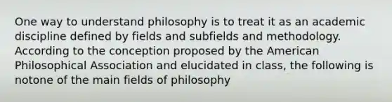 One way to understand philosophy is to treat it as an academic discipline defined by fields and subfields and methodology. According to the conception proposed by the American Philosophical Association and elucidated in class, the following is notone of the main fields of philosophy