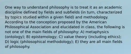 One way to understand philosophy is to treat it as an academic discipline defined by fields and subfields (in turn, characterized by topics studied within a given field) and methodology. According to the conception proposed by the American Philosophical Association and elucidated in class, the following is not one of the main fields of philosophy: A) metaphysics (ontology); B) epistemology; C) value theory (including ethics); D) logic (philosophical methodology); E) they are all main fields of philosophy.