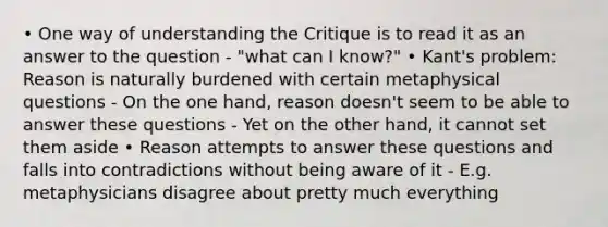 • One way of understanding the Critique is to read it as an answer to the question - "what can I know?" • Kant's problem: Reason is naturally burdened with certain metaphysical questions - On the one hand, reason doesn't seem to be able to answer these questions - Yet on the other hand, it cannot set them aside • Reason attempts to answer these questions and falls into contradictions without being aware of it - E.g. metaphysicians disagree about pretty much everything