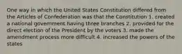 One way in which the United States Constitution differed from the Articles of Confederation was that the Constitution 1. created a national government having three branches 2. provided for the direct election of the President by the voters 3. made the amendment process more difficult 4. increased the powers of the states