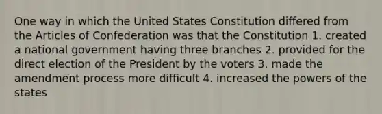 One way in which the United States Constitution differed from the Articles of Confederation was that the Constitution 1. created a national government having three branches 2. provided for the direct election of the President by the voters 3. made the amendment process more difficult 4. increased the powers of the states