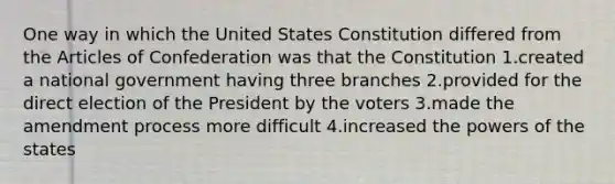 One way in which the United States Constitution differed from the Articles of Confederation was that the Constitution 1.created a national government having three branches 2.provided for the direct election of the President by the voters 3.made the amendment process more difficult 4.increased the powers of the states