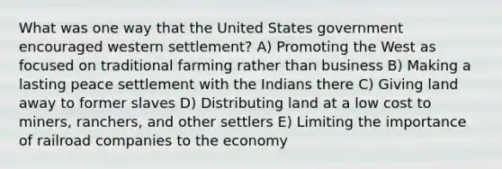 What was one way that the United States government encouraged western settlement? A) Promoting the West as focused on traditional farming rather than business B) Making a lasting peace settlement with the Indians there C) Giving land away to former slaves D) Distributing land at a low cost to miners, ranchers, and other settlers E) Limiting the importance of railroad companies to the economy