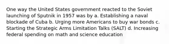 One way the United States government reacted to the Soviet launching of Sputnik in 1957 was by a. Establishing a naval blockade of Cuba b. Urging more Americans to buy war bonds c. Starting the Strategic Arms Limitation Talks (SALT) d. Increasing federal spending on math and science education