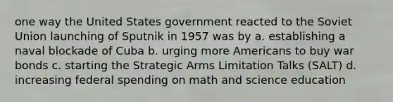 one way the United States government reacted to the Soviet Union launching of Sputnik in 1957 was by a. establishing a naval blockade of Cuba b. urging more Americans to buy war bonds c. starting the Strategic Arms Limitation Talks (SALT) d. increasing federal spending on math and science education