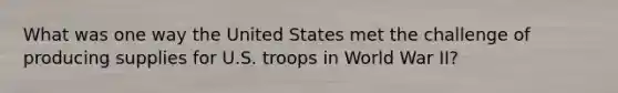 What was one way the United States met the challenge of producing supplies for U.S. troops in World War II?