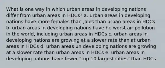 What is one way in which urban areas in developing nations differ from urban areas in HDCs? a. urban areas in developing nations have more females than ,ales than urban areas in HDCs b. urban areas in developing nations have he worst air pollution in the world, including urban areas in HDCs c. urban areas in developing nations are growing at a slower rate than at urban areas in HDCs d. urban areas un developing nations are growing at a slower rate than urban areas in HDCs e. urban areas in developing nations have fewer "top 10 largest cities" than HDCs