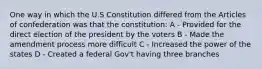 One way in which the U.S Constitution differed from the Articles of confederation was that the constitution: A - Provided for the direct election of the president by the voters B - Made the amendment process more difficult C - Increased the power of the states D - Created a federal Gov't having three branches