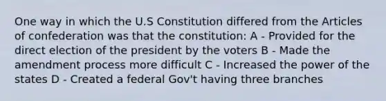 One way in which the U.S Constitution differed from the Articles of confederation was that the constitution: A - Provided for the direct election of the president by the voters B - Made the amendment process more difficult C - Increased the power of the states D - Created a federal Gov't having three branches