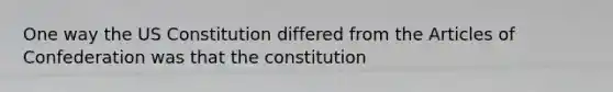 One way the US Constitution differed from the Articles of Confederation was that the constitution