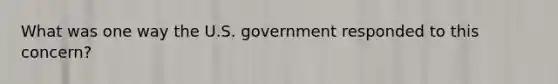 What was one way the U.S. government responded to this concern?