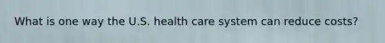 What is one way the U.S. health care system can reduce costs?