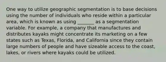 One way to utilize geographic segmentation is to base decisions using the number of individuals who reside within a particular area, which is known as using _______ as a segmentation variable. For example, a company that manufactures and distributes kayaks might concentrate its marketing on a few states such as Texas, Florida, and California since they contain large numbers of people and have sizeable access to the coast, lakes, or rivers where kayaks could be utilized.