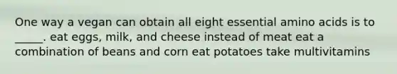 One way a vegan can obtain all eight essential <a href='https://www.questionai.com/knowledge/k9gb720LCl-amino-acids' class='anchor-knowledge'>amino acids</a> is to _____. eat eggs, milk, and cheese instead of meat eat a combination of beans and corn eat potatoes take multivitamins