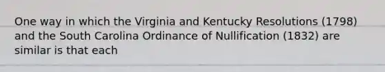 One way in which the Virginia and Kentucky Resolutions (1798) and the South Carolina Ordinance of Nullification (1832) are similar is that each