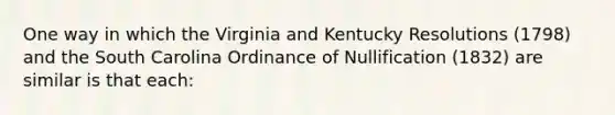 One way in which the Virginia and Kentucky Resolutions (1798) and the South Carolina Ordinance of Nullification (1832) are similar is that each: