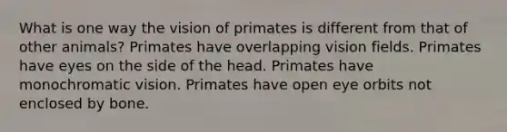 What is one way the vision of primates is different from that of other animals? Primates have overlapping vision fields. Primates have eyes on the side of the head. Primates have monochromatic vision. Primates have open eye orbits not enclosed by bone.