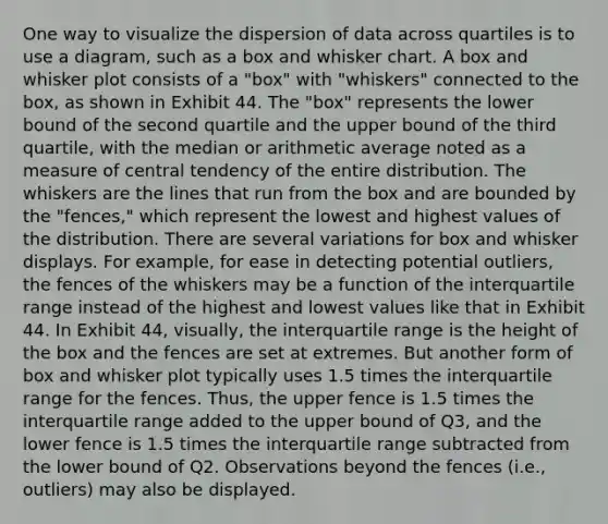 One way to visualize the dispersion of data across quartiles is to use a diagram, such as a box and whisker chart. A box and whisker plot consists of a "box" with "whiskers" connected to the box, as shown in Exhibit 44. The "box" represents the lower bound of the second quartile and the upper bound of the third quartile, with the median or arithmetic average noted as a measure of central tendency of the entire distribution. The whiskers are the lines that run from the box and are bounded by the "fences," which represent the lowest and highest values of the distribution. There are several variations for box and whisker displays. For example, for ease in detecting potential outliers, the fences of the whiskers may be a function of the interquartile range instead of the highest and lowest values like that in Exhibit 44. In Exhibit 44, visually, the interquartile range is the height of the box and the fences are set at extremes. But another form of box and whisker plot typically uses 1.5 times the interquartile range for the fences. Thus, the upper fence is 1.5 times the interquartile range added to the upper bound of Q3, and the lower fence is 1.5 times the interquartile range subtracted from the lower bound of Q2. Observations beyond the fences (i.e., outliers) may also be displayed.